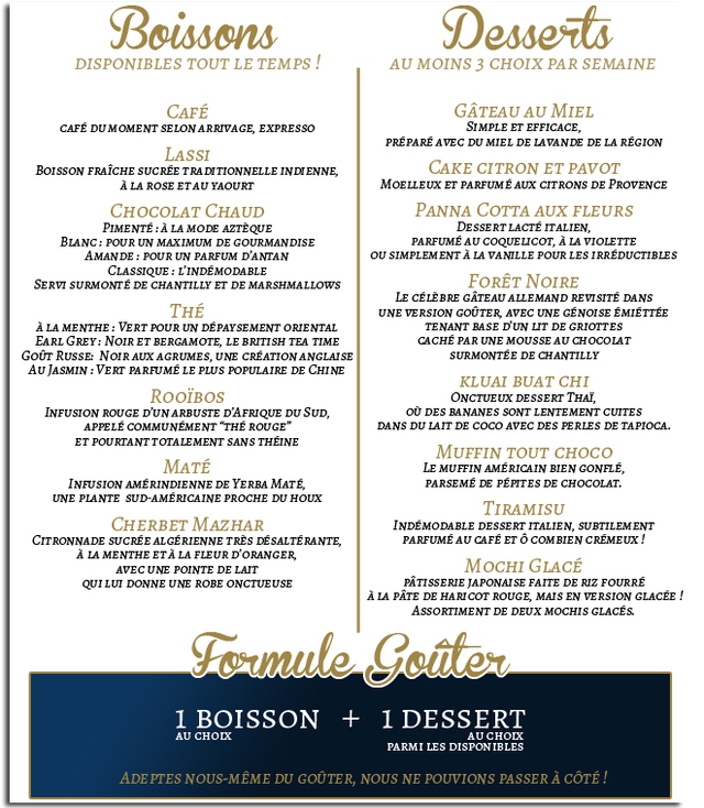 Boissons Desserts DISPONIBLES TOUT LE TEMPS AU MOINS 3 CHOIX PAR SEMAINE CAFE GATEAU AU MIEL CAFE DUMOMENT SELON ARRIVAGE, EXPRESSO SIMPLE ET EFFICACE, PREPARE AVEC DU MIEL DE LAVANDE DE LA REGION LASSI BoIsson FRAICHE SUCREE TRA DITIONNELLE INDIENNE, CAKE CITRON ET PAVOT A LA ROSE ETAU YAOURT MOELLEUx ET PARFUME AUX CITRONS DE CHOCOLAT CHAUD PANNA COTTA AUX FLEURS PIMENTE A LA MODE AZTEQUE LACTE ITALIEN, BLANC: POUR UN MAXIMUM DE GOURMANDISE PARFUME AU COQUELICOT, A LA VIOLETTE AMANDE POUR UN PARFUM D'ANTAN SIMPLEMENT A LA VANILLE POUR LES IRREDUCTIBLES CLASSIQUE L'INDEMODABLE SERVI SURMONTE DE CHANTILLY ET DE MARSHMALLOWS FORET NOIRe CELEBRE GATEAU ALLEMAND REVISITE DANS THE UNE VERSION GOUTER, AVEC UNE GENOISE EMIETTEE A LA MENTHE: VERT POUR UN DEPAYSEMENT ORIENTAL TENANT BASE D'UN LIT DE GRIOTTES EARL GREY: NOIR ET BERGAMOTE, LE BRITISH TEA TIME CACHE PAR UNE MOUSSE AU CHOCOLAT RUSSE: NOIR AUX AGRUMES, UNE CREATION ANGLAISE SURMONTEE DE CHANTILLY AU JASMIN PARFUME LE PLUS POPULAIRE DE CHINE KLUAI BUAT CHI RooiBos ONCTUEUX DESSERT THal, INFUSION ROUGE D'UN ARBUSTE D'AFRIQUE DU SUD o0 DES BANANES SONT LENTEMENT CUITES APPELE COMMUNEMENT "THE ROUGE" DANS DU LAIT DE AVEC DES PERLES DE TAPIOCA. ET POURTANT TOTALEMENI SANS THEINE MUFFIN TOUT CHOCO MATE MUFFIN AMERICAIN BIEN GONFLE, INFUSION AMERINDIENNE DE YERBA MaTE, PARSEME DE PEPITES DE CHOCOLAT. UNE PLANTE SUD-AMERICAINE PROCHE DU HOUX TIRAMISU CHERBET MAZHAR INDEMODABLE DESSERT ITALIEN, SUBTILEMENT CITRONNADE SUCREE ALGERIENNE TRES DESALTERANTE, PARFUME AU CAFE ET COMBIEN CREMEUX A LA MENTHE ETA LA FLEUR D'ORANGER, AVEC UNE POINTE DE LAIT M GLACE QUILU DONNE UNE ROBE ONCTUEUSE PATISSERIE JAPONAISE FAITE DE RIZ FOURRE A LA PATE DE HARICOT ROUGE, MAIS EN VERSION GLACEE ASsORTIMENT DE DEUX MOCHIS GLACES. I BOISSON DESSERT AU CHOIX AUCHOLX PARMI LES DISPONIBLES ADEPTES NOUS-MEME DU GOUTER NOUS NE POUVIONS PASSER A COTE