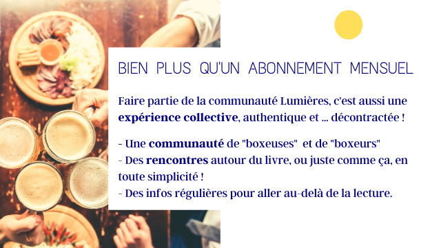 BIEN PLUS QU'UN ABONNEMENT MENSUEL Faire partie de la communaute Lumieres, C'est aussi une experience collective, authentique et decontractee! Une communaute de "boxeuses" et de "boxeurs" Des rencontres autour du livre, ou juste comme ca, en toute simplicite! Des infos regulieres pour aller au-dela de la lecture.
