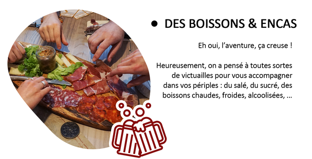 DES BOISSONS & ENCAS Eh oui, I'aventure, ca creuse ! Heureusement, on a pense a toutes sortes de victuailles pour accompagner dans VOS periples : du sale, du sucre, des boissons chaudes, froides, alcoolisees,