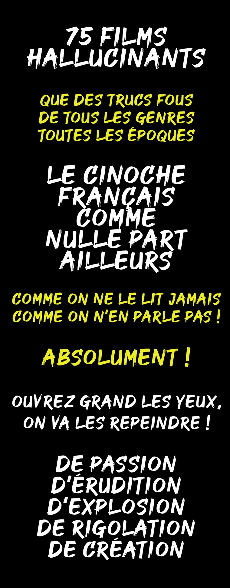 75 FILMS HALLUCINANTS QUE DES TRUCS FOUS DE LES GENRES TOUTES LES ÉPOQUES LE CINOCHE FRANÇAIS COMME NULLE PART AILLEURS COMME ON NE LE LIT JAMAIS COMME ON N'EN PARLE PAS ! ABSOLUMENT ! OUVREZ GRAND LES YEUX, ON VA LES REPEINDRE ! DE PASSION D'ÉRUDITION D'EXPLOSION DE RIGOLATION DE