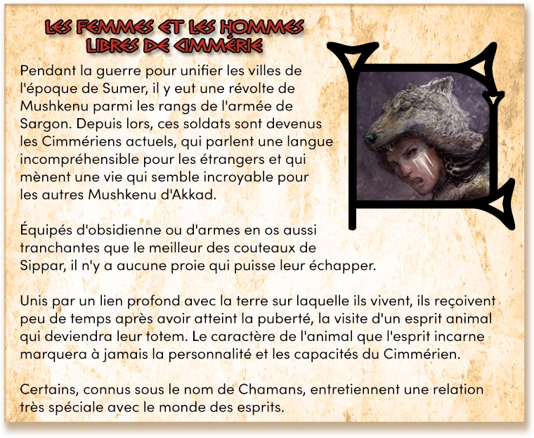Pendant la guerre pour unifier les villes de l'époque de Sumer, il y eut une révolte de Mushkenu parmi les rangs de l'armée de Sargon. Depuis lors, ces soldats sont devenus les Cimmériens actuels, qui parlent une langue incompréhensible pour les étrangers et qui mènent une vie qui semble incroyable pour les autres Mushkenu d'Akkad. Équipés d'obsidienne ou d'armes en os aussi tranchantes que le meilleur des couteaux de Sippar, il n'y a aucune proie qui puisse leur échapper. Unis par un lien profond avec la terre sur laquelle ils vivent, ils reçoivent peu de temps après avoir atteint la puberté, la visite d'un esprit animal qui deviendra leur totem. Le caractère de l'animal que l'esprit incarne marquera à jamais la personnalité et les capacités du Cimmérien. Certains, connus sous le nom de Chamans, entretiennent une relation très spéciale avec le monde des esprits.