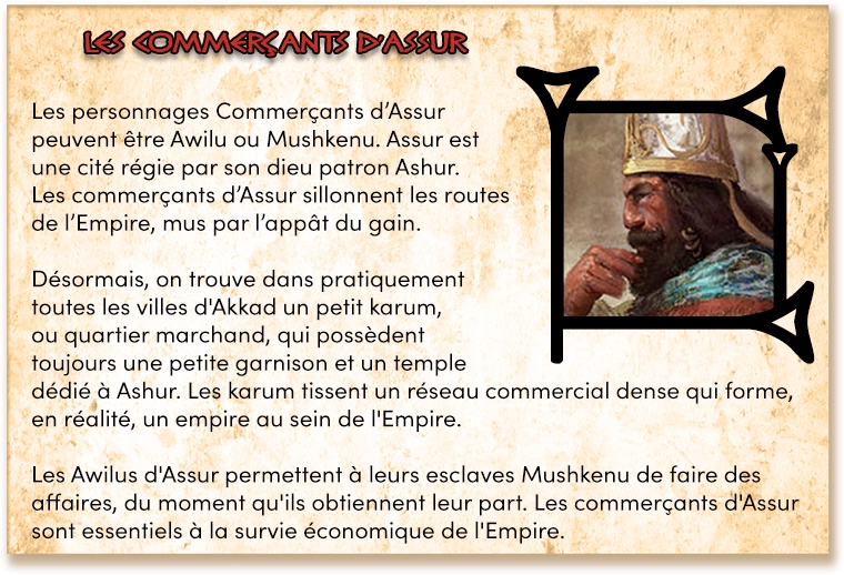 Les personnages Commerçants d'Assur peuvent être Awilu ou Mushkenu. Assur est une cité régie par son dieu patron Ashur. Les commerçants d'Assur sillonnent les routes de l'Empire, mus par l'appât du gain. Désormais, on trouve dans pratiquement toutes les villes d'Akkad un petit karum, ou quartier marchand, qui possèdent toujours une petite garnison et un temple dédié à Ashur. Les karum tissent un réseau commercial dense forme, en réalité, un empire au sein de l'Empire. Les Awilus d'Assur permettent à leurs esclaves Mushkenu de faire des affaires, du moment qu'ils obtiennent leur part. Les commerçants d'Assur sont essentiels à la survie économique de l'Empire.