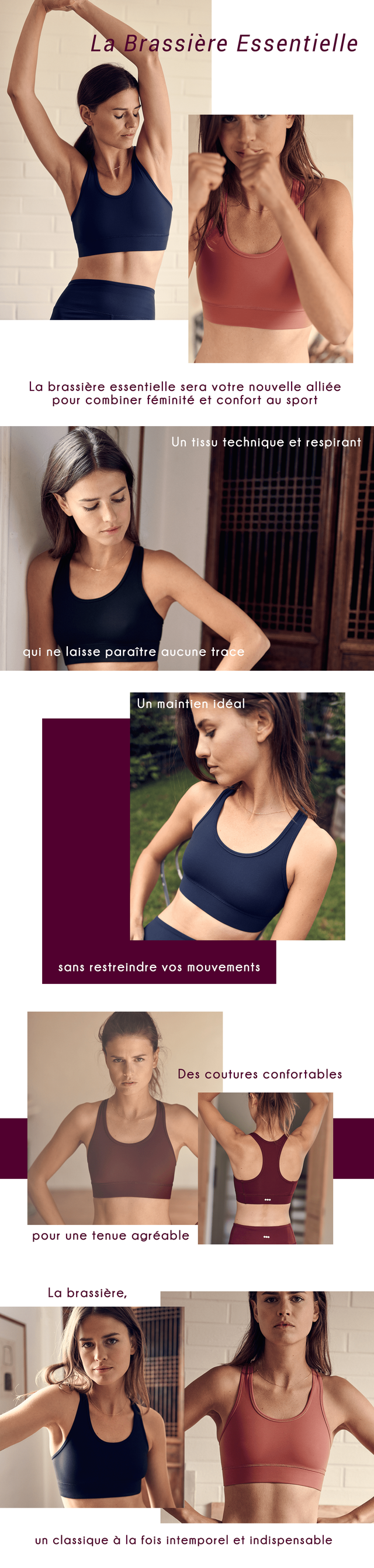 La Brassiere Essentielle La brassiere essentielle sera votre nouvelle alliee pour combiner feminite et confort sport Un tissu technique et respirant qui ne laisse paraitre aucune tra Un maint maintien ideal sans restreindre mouvements Des coutures confortables pour une tenue agreable La brassiere, un classique a la fois intemporel et indispensable