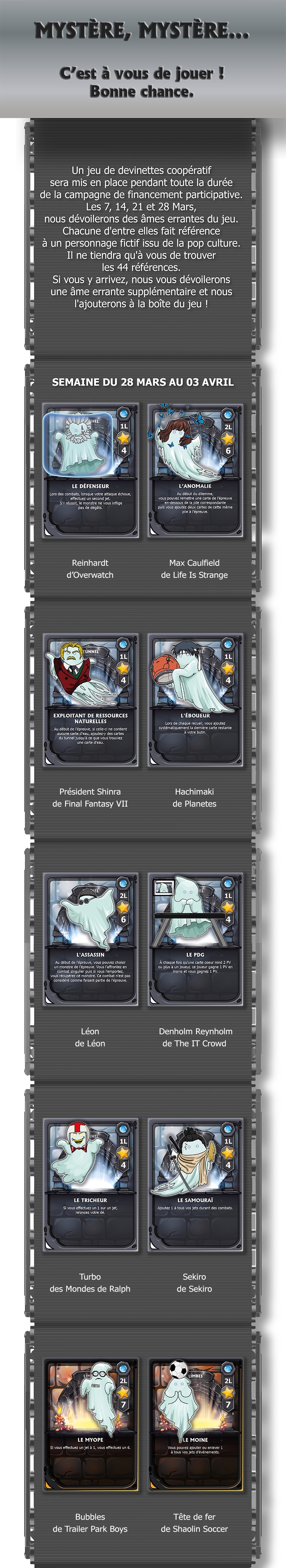 Un jeu de devinettes coopératif sera mis en place pendant toute la durée de la campagne de financement participative Les 7, 14, 21 et 28 Mars, nous dévoilerons des âmes errantes du jeu. Chacune d'entre elles fait référence à un personnage fictif issu de la pop culture Il ne tiendra qu'à vous de trouver les 44 références. Si vous y arrivez, nous vous dévoilerons une âme errante supplémentaire et nous l'ajouterons à la boîte du jeu ! SEMAINE DU 28 MARS AU 03 AVRIL LE DÉFENSEUR L'ANOMALIE Reinhardt Max Caulfield d'Overwatch de Life Is Strange EXPLOITANT DE RESSOURCES L'ÉBOUEUR Président Shinra Hachimaki de Final Fantasy VII de Planetes L'ASSASSIN LE PDG Léon Denholm Reynholm de The IT Crowd LE TRICHEUR LE SAMOURAÏ Ajoutez Turbo Sekiro des Mondes de Ralph de Sekiro LE MYOPE LE MOINE Bubbles Tête de fer de Trailer Park Boys de Shaolin Soccer