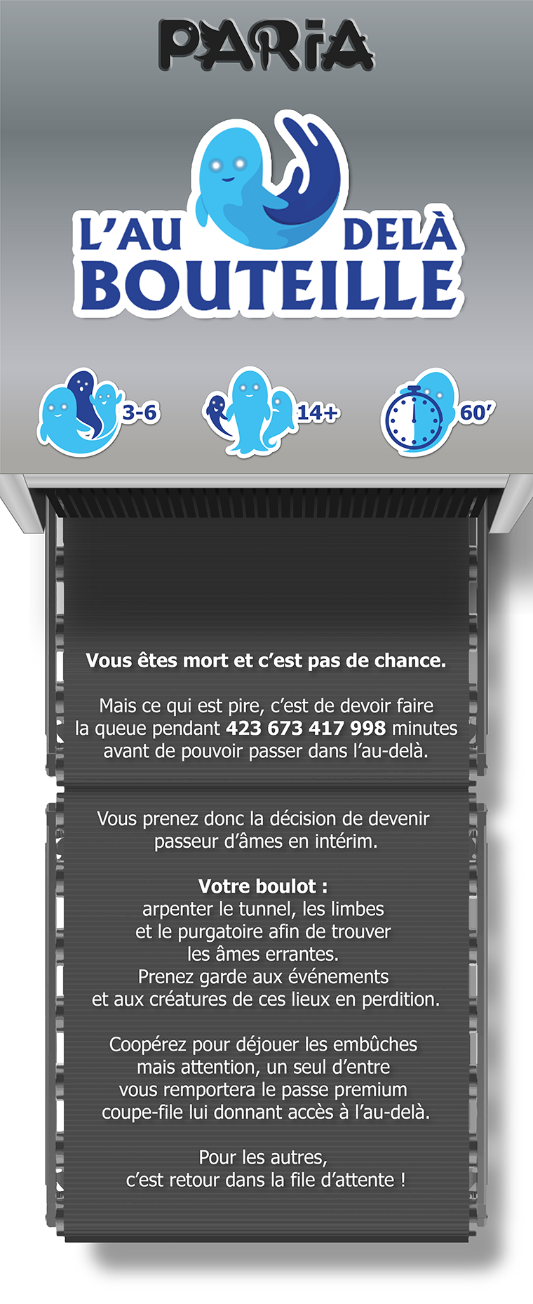 PARIA BOUTEILLE 3-6 60' Vous êtes mort et c'est pas de chance. Mais ce qui est pire, c'est de devoir faire la queue pendant 423 673 417 998 minutes avant de pouvoir passer dans l'au-delà. Vous prenez donc la décision de devenir passeur d'âmes en intérim. Votre boulot : arpenter le tunnel, les limbes et le purgatoire afin de trouver les âmes errantes. Prenez garde aux événements et aux créatures de ces lieux en perdition. Coopérez pour déjouer les embûches mais attention, un seul d'entre vous remportera le passe premium coupe-file lui donnant accès à l'au-delà. Pour les autres, c'est retour dans la file d'attente !