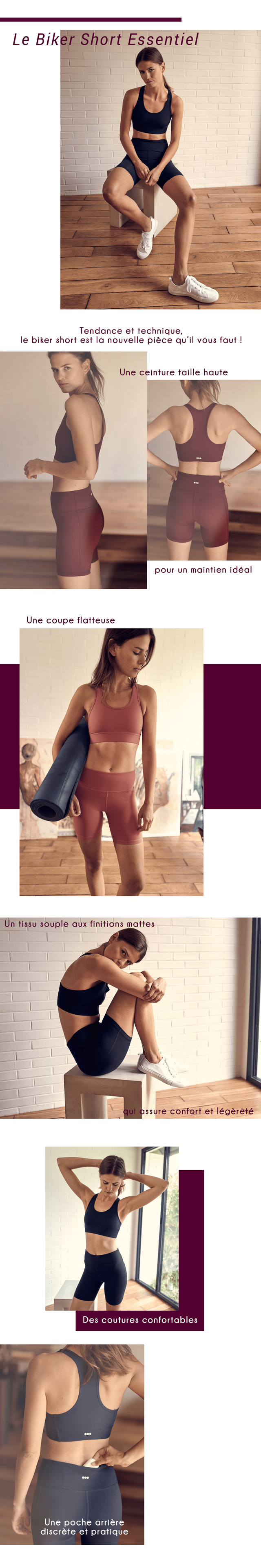 Le Biker Short Essentiel Tendance et technique le biker short est la nouvelle piece qu'i vous faut! Une ceinture taille haute pour un maintien ideal Une coupe flatteuse Un souple aux finitions mattes qui assure confort et legerete Des coutures confortables Une poche arriere discrete et pratique