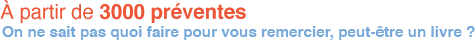 A partir de 3000 preventes On ne sait pas quoi faire pour vous remercier, peut-etre un livre