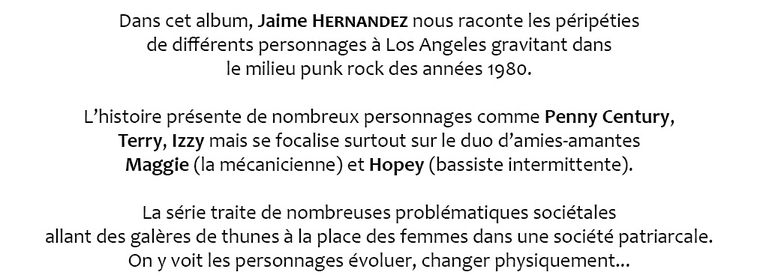 Dans cet album, Jaime HERNANDEZ nous raconte les péripéties de différents personnages à Los Angeles gravitant dans le milieu punk rock des années 1980. L'histoire présente de nombreux personnages comme Penny Century, Terry, Izzy mais se focalise surtout sur le duo d'amies-amantes Maggie (la mécanicienne) et Hopey (bassiste intermittente). La série traite de nombreuses problématiques sociétales allant des galères de thunes à la place des femmes dans une société patriarcale. On y voit les personnages évoluer, changer physiquement.
