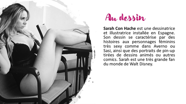 dessin Sarah Con Hache est une dessinatrice et illustratrice installee en Espagne. Son dessin se caracterise par des histoires aux personnages feminins tres sexy comme dans Averno ou Sasi, ainsi que des portraits de pin-up tirees de dessins animes ou autres comics. Sarah est une tres grande fan du monde de Walt Disney.