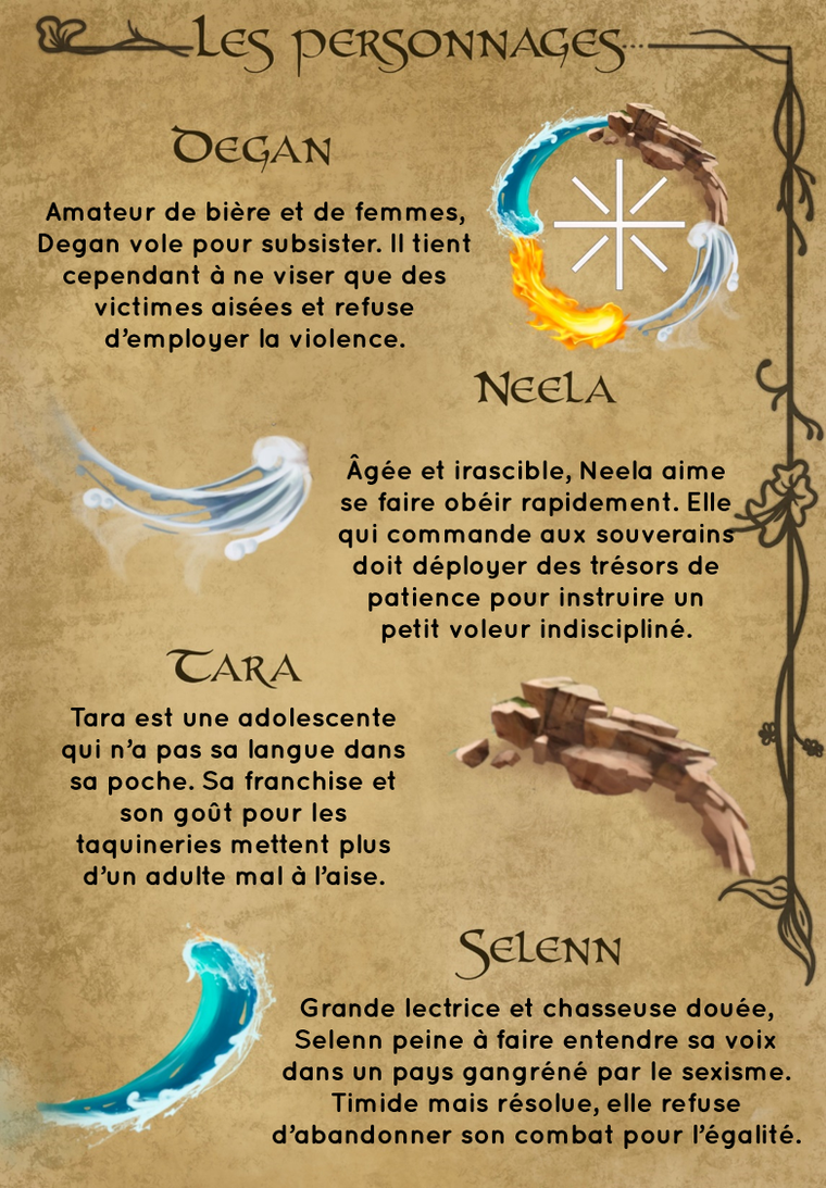PERSONNAGES DEGAN Amateur de bière et de femmes, Degan vole pour subsister. tient cependant à ne viser que des victimes aisées et refuse d'employer la violence. NEELA Âgée et irascible, Neela aime se faire obéir rapidement. Elle qui commande aux souverains doit déployer des trésors de patience pour instruire un petit voleur indiscipliné. CARA Tara est une adolescente qui n'a pas sa langue dans sa poche. Sa franchise et son goût pour les taquineries mettent plus d'un adulte à l'aise. SELENN Grande lectrice et chasseuse dovée, Selenn peine à faire entendre sa voix dans un pays gangréné par le sexisme. Timide mais résolue, elle refuse d'abandonner son combat pour l'égalité.