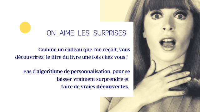 ON AIME LES SURPRISES Comme un cadeau que recoit, yous decouvrirez le titre du livre une fois chez yous Pas d'algorithme de personnalisation, pour se laisser vraiment surprendre et faire de vraies decouvertes.