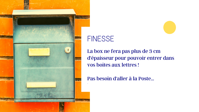 FINESSE La box ne fera pas plus de 3 cm d'epaisseur pour pouvoir entrer dans boites aux lettres Pas besoin d'aller a la Poste..