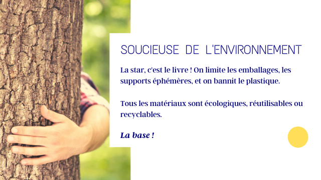 SOUCIEUSE DE L'ENVIRONNEMENT La star, c'est le livre On limite les emballages, les supports ephemeres et on bannit le plastique. Tous les materiaux sont ecologiques, reutilisables ou recyclables. La base!