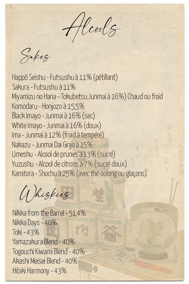 Happo Seishu - Futsushu a 11% (petillant) Sakura - Futsushu a 11% Miyamizu no Hana - Tokubetsu Junmaia 16%) Chaud OU froid Komodaru - Honjozo a 15,5% Black mayo - Junmai a 16% (sec) White Imayo - Junmai a 16% (doux) Ima - Junma a 12% (froid atempere) Nakazu - Junma Da Ginjo 15% Umeshu - Alcoo de prunes a 13% (sucre) Yuzushu - Alcoo de citrons (sucre doux) Kamitora - Shochu a 25% (avec the oolong OU glacons) Nikka from the Barre 51,4% Nikka Days - 40% Toki - 43% Yamazakura Blend-40% Togouchi Kiwam Blend - 40% Akash Meise Blend - 40% Hibiki Harmony - 43%