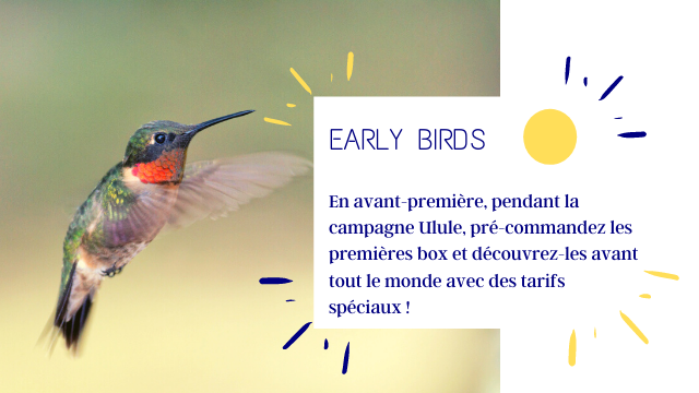 EARLY BIRDS En avant-premiere, pendant la campagne Ulule, pre-commandez les premieres box et decouvrez-les avant tout le monde avec des tarifs speciaux