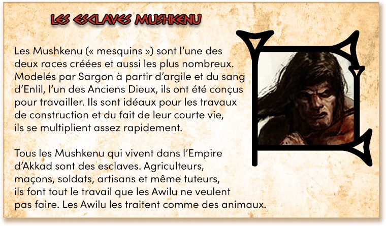 Les Mushkenu (" mesquins ") sont l'une des deux races créées et aussi les plus nombreux. Modelés par Sargon à partir d'argile et du sang d'Enlil, l'un des Anciens Dieux, ils ont été conçus pour travailler. Ils sont idéaux pour les travaux de construction et du fait de leur courte vie, ils se multiplient assez rapidement. Tous les Mushkenu qui vivent dans l'Empire d'Akkad sont des esclaves. Agriculteurs, maçons, soldats, artisans et même tuteurs, ils font tout le travail que les Awilu ne veulent pas faire. Les Awilu les traitent comme des animaux.