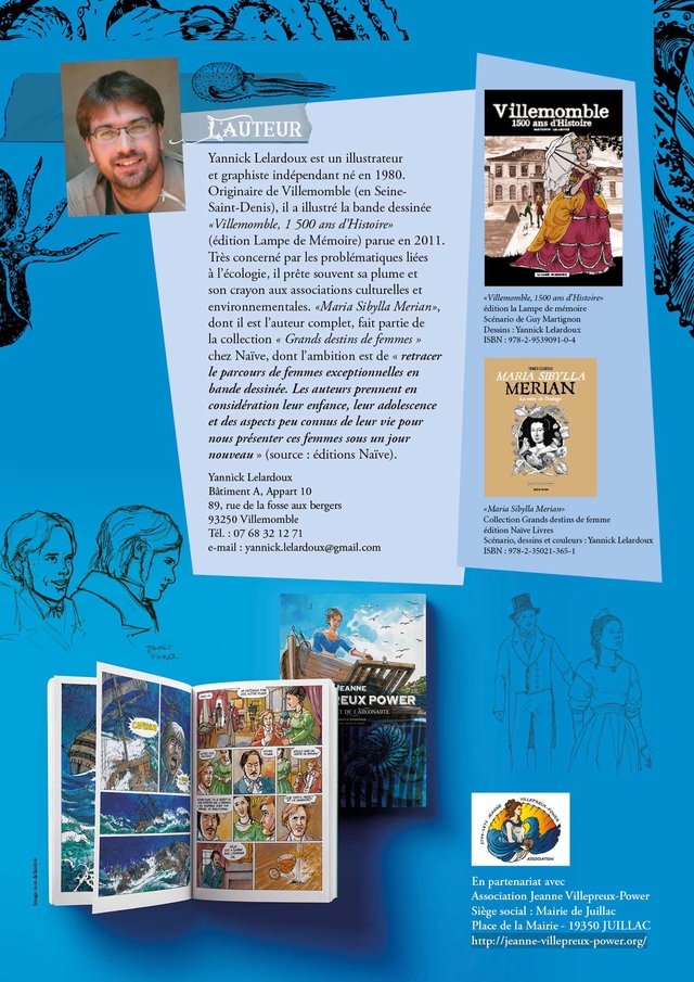 Villemomble AUTEUR 1500 ans dHistoire Yannick Lelardoux est un illustrateur et graphiste independant ne en 1980. Originaire de Villemomble (en Seine- Saint-Denis) il a illustre la bande dessinee Villemomble 500 ans d'Histoires (edition Lampe de Memoire) parue en 2011. Tres concerne par les problematiques liees a P'ecologie, il prete souvent sa plume et son crayon aux associations culturelles et Villemomble, 1500 ans d'Histoirew environnementales. "Maria Sibylla Merian>, edition la Lampe de memoire dont il est I'auteur complet fait partie de Scenario de Guy Martignon Dessins Yannick Lelardoux la collection Grands destins de femmes > ISBN 978-2-9539091-0-4 chez Naive dont I'ambition est de << retracer le parcours de femmes exceptionnelles en SIBYLLA bande dessinee. Les auteurs prennent en MERIAN consideration leur enfance, leur adolescence et des aspects peu connus de leur vie pour nous presenter ces femmes sous un jour nouveau >> (source : editions Naive). Yannick Lelardoux Batiment A, Appart 10 89, rue de la fosse aux bergers Maria Sibylla Merianx 93250 Villemomble Collection Grands destins de femme Tel. 07 68 32 12 71 edition Naive Livres Scenario, dessins et couleurs Yannick Lelardoux e-mail:yannick.lelardoux@gmail.com ISBN 978-2-35021-365-1 EANNE EUX POWER IDE LARGONAUTE ASSOCATION En partenariat avec Association Jeanne Villepreux-Powe Siege social Mairie de Juillac Place de la Mairie 19350 JUILLAC http:/ljeanne-villepreux-power.org/