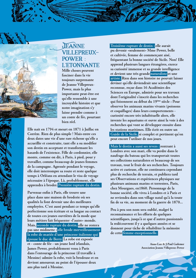 JEANNE Troisieme rupture de destin elle aurait VILLEPREUX- pu devenir "seulement Mme Power, belle POWER et cultivee femme de commercant aise, frequentant la bonne societe de Sicile. Non! Elle LETONNANTE apprend plusieurs langues etrangeres, exerce Mille choses peuvent sa curiosite immense et sa grande intelligence fasciner dans la vie et devient une tres grande naturaliste et une toujours surprenante artiste. Rien dans son histoire ne pouvait laisser de Jeanne Villepreux- deviner qu'elle deviendrait une scientifique Power, mais la plus reconnue, recue dans 16 Academies des importante peut-etre est Sciences en Europe, admiree pour ses travaux qu'elle ressemble a une dont T'originalite s'inscrit dans les recherches incroyable histoire et que qui foisonnent au debut du 19eme siecle Pour notre imagination s'y observer les animaux marins vivants (poissons laisse prendre comme a et coquillages) dans leurs comportements un conte de fee, pourtant curiosite encore tres inhabituelle alors, elle bien reel. invente les aquariums et ouvre ainsi la voie a des recherches qui vont se developper ensuite dans Elle nait en 1794 et meurt en 1871 a Juillac en les stations maritimes. Elle ecrit en outre un Correze. Rien de plus simple Mais entre ces deux dates une vie d'une rare richesse qu'elle a Guide de la Sicile, si complet et pertinent qu'on peut encore I'utiliser de nos jours. accueillie et construite, tant elle a su modifier son destin en acceptant et transformant les Mais le destin a aussi ses revers : rentrant a hasards de P'existence. Fille de cordonnier, elle Londres avec son mari, elle va perdre dans le monte, comme on dit, a Paris, a pied, pour y naufrage du bateau qui les transportait toutes travailler, comme beaucoup de jeunes femmes ses collections naturalistes et beaucoup de ses de la campagne. Agressee pendant le voyage, travaux, tout le fruit de ses recherches. Toujours elle doit interrompre sa route et reste quelque active et curieuse, elle ne continuera cependant temps a Orleans en attendant le visa de voyage plus de recherche de terrain, et publiera tard necessaire a T'epoque. La, probablement, elle ses Observations et experiences physiques sur apprendra a broder. Premiere rupture du destin. plusieurs animaux marins et terrestres, Paris, chez Mourgues, en 1860. Personnage de la Parvenue enfin a Paris, elle trouve une bonne societe, elle vivra a Londres et a Paris et place dans une maison de broderie ou ses qualites la font devenir une des meilleures ne reviendra dans son village natal qu'a la toute fin de sa vie, au moment de la guerre de 1870.. employees C'est aussi pendant ce temps qu'elle perfectionne son ecriture et sa langue au contact Peu a peu son nom sera oublie, malgre la de toutes ces jeunes ouvrieres la mode que reconnaissance et les efforts de quelques leurs metiers fait frequenter "T'autrey monde. scientifiques, jusqu'a ce que d'autres passionnes Mais, seconde rupture du destin, elle ne restera la redecouvrent il y a quelques annees et se pas une midinette elle brode merveilleusement donnent pour tache de rehabiliter la memoire la robe de mariee d une princesse italienne qui de cette femme exceptionnelle. epouse le duc de Berry. La robe est exposee et conte de fee un jeune lord irlandais, Anne-Lan & J.Paul Gademer James Power, probablement venu a Paris Association Jeanne Villepreux-Power dans T'entourage de la princesse (il travaille a Messine) admire la robe, voit la brodeuse et en devient amoureux au point de Pepouser deux ans plus tard a Messine.