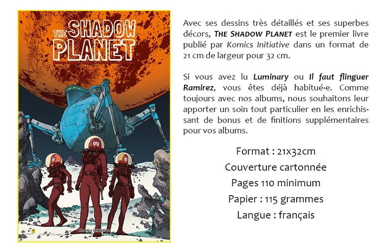 THE SHADOW Avec ses dessins très détaillés et ses superbes décors, THE SHADOW PLANET est le premier livre PLANET publié par Komics Initiative dans un format de 21 cm de largeur pour 32 cm. Si vous avez lu Luminary ou Il faut flinguer Ramirez, vous êtes déjà habitué-e. Comme toujours avec nos albums, nous souhaitons leur apporter un soin tout particulier en les enrichis- sant de bonus et de finitions supplémentaires pour vos albums. Format : Couverture cartonnée Pages 110 minimum Papier : 115 grammes Langue : français