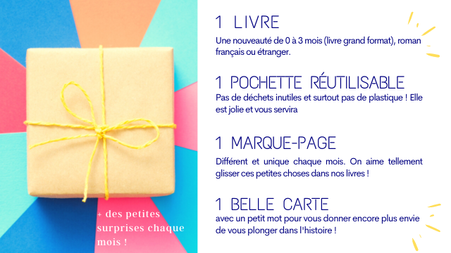 1 LIVRE Une nouveaute de a 3 mois (livre grand format), roman francais ou etranger POCHETTE REUTILISABLE Pas de dechets inutiles et surtout pas de plastique Elle est jolie et yous servira MARQUE-PAGE Different et unique chaque mois. On aime tellement glisser ces petites choses dans nos livres BELLE CARTE des petites avec un petit mot pour vous donner encore plus envie surprises chaque de yous plonger dans T'histoire mois